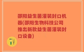 邵阳益生菌灌装封口机器(邵阳生物科技公司推出新款益生菌灌装封口设备)