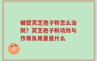 破壁灵芝孢子粉怎么治斑？灵芝孢子粉功效与作用及用量是什么