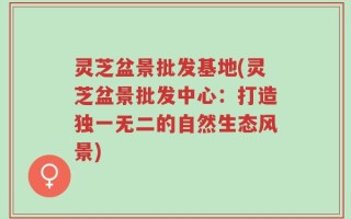 灵芝盆景批发基地(灵芝盆景批发中心：打造独一无二的自然生态风景)