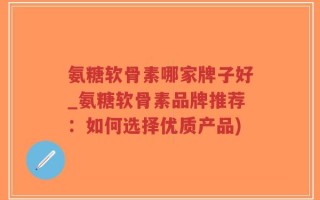 氨糖软骨素哪家牌子好_氨糖软骨素品牌推荐：如何选择优质产品)