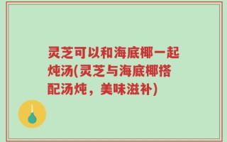 灵芝可以和海底椰一起炖汤(灵芝与海底椰搭配汤炖，美味滋补)