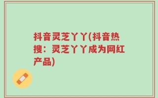 抖音灵芝丫丫(抖音热搜：灵芝丫丫成为网红产品)