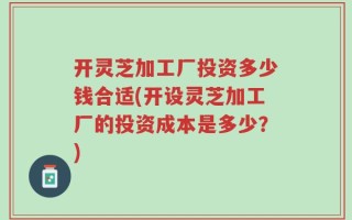 开灵芝加工厂投资多少钱合适(开设灵芝加工厂的投资成本是多少？)