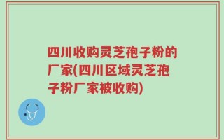 四川收购灵芝孢子粉的厂家(四川区域灵芝孢子粉厂家被收购)
