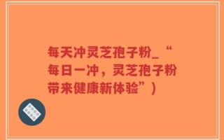 每天冲灵芝孢子粉_“每日一冲，灵芝孢子粉带来健康新体验”)
