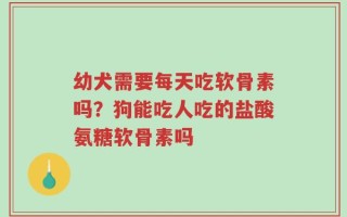 幼犬需要每天吃软骨素吗？狗能吃人吃的盐酸氨糖软骨素吗