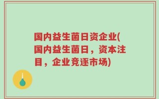国内益生菌日资企业(国内益生菌日，资本注目，企业竞逐市场)