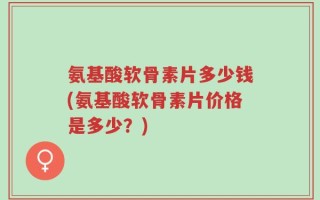 氨基酸软骨素片多少钱(氨基酸软骨素片价格是多少？)