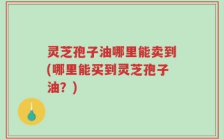灵芝孢子油哪里能卖到(哪里能买到灵芝孢子油？)