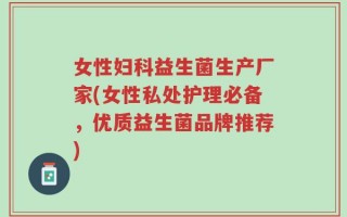 女性妇科益生菌生产厂家(女性私处护理必备，优质益生菌品牌推荐)
