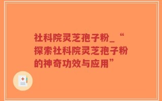 社科院灵芝孢子粉_“探索社科院灵芝孢子粉的神奇功效与应用”