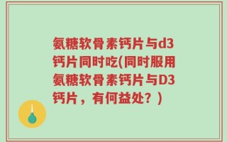 氨糖软骨素钙片与d3钙片同时吃(同时服用氨糖软骨素钙片与D3钙片，有何益处？)