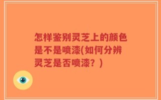 怎样鉴别灵芝上的颜色是不是喷漆(如何分辨灵芝是否喷漆？)