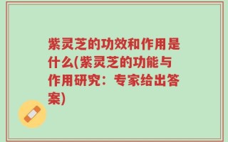 紫灵芝的功效和作用是什么(紫灵芝的功能与作用研究：专家给出答案)