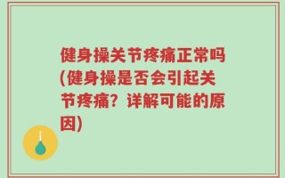 健身操关节疼痛正常吗(健身操是否会引起关节疼痛？详解可能的原因)