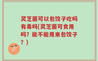 灵芝菌可以包饺子吃吗有毒吗(灵芝菌可食用吗？能不能用来包饺子？)