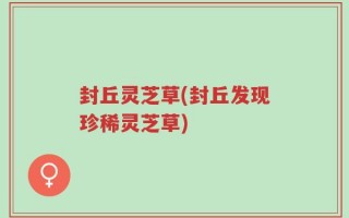 封丘灵芝草(封丘发现珍稀灵芝草)