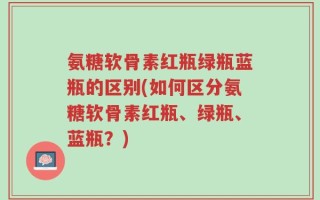 氨糖软骨素红瓶绿瓶蓝瓶的区别(如何区分氨糖软骨素红瓶、绿瓶、蓝瓶？)
