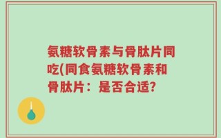 氨糖软骨素与骨肽片同吃(同食氨糖软骨素和骨肽片：是否合适？