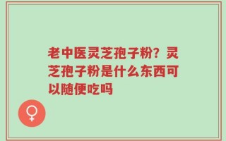 老中医灵芝孢子粉？灵芝孢子粉是什么东西可以随便吃吗