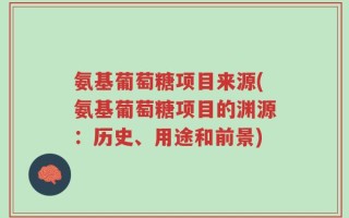氨基葡萄糖项目来源(氨基葡萄糖项目的渊源：历史、用途和前景)