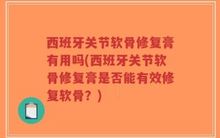 西班牙关节软骨修复膏有用吗(西班牙关节软骨修复膏是否能有效修复软骨？)