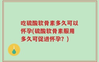 吃硫酸软骨素多久可以怀孕(硫酸软骨素服用多久可促进怀孕？)