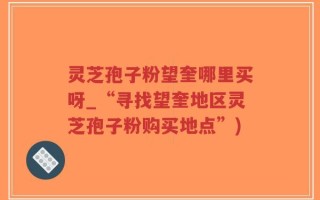 灵芝孢子粉望奎哪里买呀_“寻找望奎地区灵芝孢子粉购买地点”)