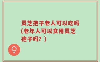 灵芝孢子老人可以吃吗(老年人可以食用灵芝孢子吗？)