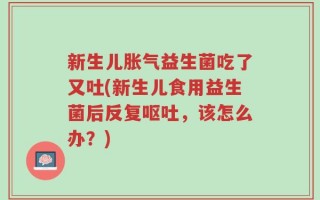 新生儿胀气益生菌吃了又吐(新生儿食用益生菌后反复呕吐，该怎么办？)