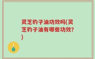 灵芝豹子油功效吗(灵芝豹子油有哪些功效？)