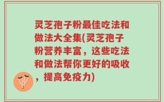 灵芝孢子粉最佳吃法和做法大全集(灵芝孢子粉营养丰富，这些吃法和做法帮你更好的吸收，提高免疫力)