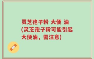 灵芝孢子粉 大便 油(灵芝孢子粉可能引起大便油，需注意)