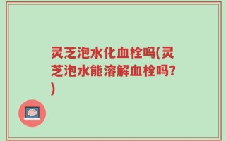 灵芝泡水化血栓吗(灵芝泡水能溶解血栓吗？)
