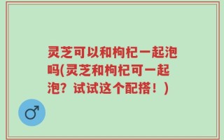 灵芝可以和枸杞一起泡吗(灵芝和枸杞可一起泡？试试这个配搭！)