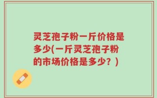 灵芝孢子粉一斤价格是多少(一斤灵芝孢子粉的市场价格是多少？)
