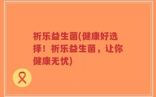 祈乐益生菌(健康好选择！祈乐益生菌，让你健康无忧)