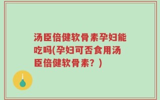 汤臣倍健软骨素孕妇能吃吗(孕妇可否食用汤臣倍健软骨素？)