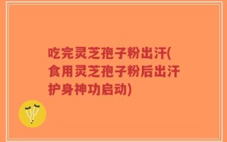 吃完灵芝孢子粉出汗(食用灵芝孢子粉后出汗护身神功启动)