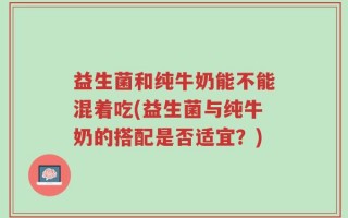 益生菌和纯牛奶能不能混着吃(益生菌与纯牛奶的搭配是否适宜？)