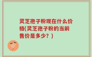 灵芝孢子粉现在什么价格(灵芝孢子粉的当前售价是多少？)