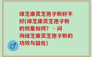 绿芝康灵芝孢子粉好不好(绿芝康灵芝孢子粉的效果如何？ - 问询绿芝康灵芝孢子粉的功效与益处)