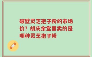 破壁灵芝孢子粉的市场价？胡庆余堂里卖的是哪种灵芝孢子粉