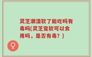 灵芝潮湿软了能吃吗有毒吗(灵芝变软可以食用吗，是否有毒？)