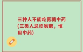三种人不能吃氨糖中药(三类人忌吃氨糖，慎用中药)