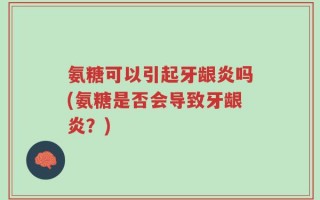 氨糖可以引起牙龈炎吗(氨糖是否会导致牙龈炎？)