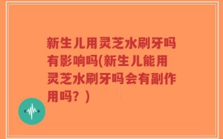 新生儿用灵芝水刷牙吗有影响吗(新生儿能用灵芝水刷牙吗会有副作用吗？)