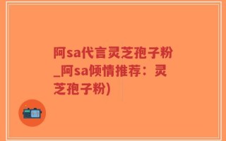 阿sa代言灵芝孢子粉_阿sa倾情推荐：灵芝孢子粉)