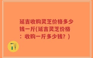 延吉收购灵芝价格多少钱一斤(延吉灵芝价格：收购一斤多少钱？)