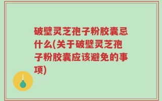 破壁灵芝孢子粉胶囊忌什么(关于破壁灵芝孢子粉胶囊应该避免的事项)